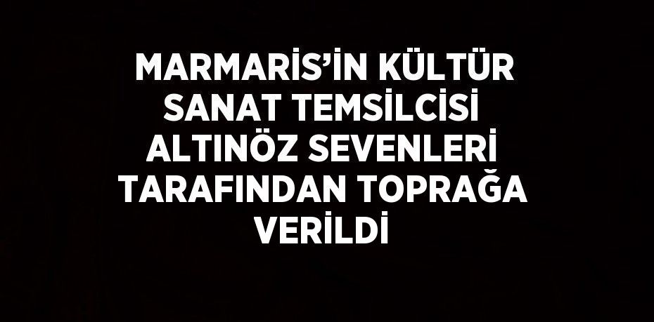MARMARİS’İN KÜLTÜR SANAT TEMSİLCİSİ ALTINÖZ SEVENLERİ TARAFINDAN TOPRAĞA VERİLDİ