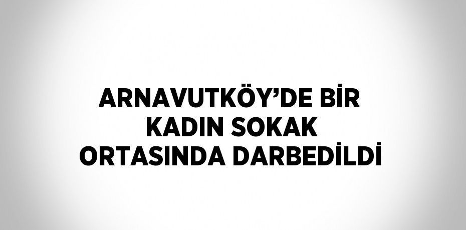 ARNAVUTKÖY’DE BİR KADIN SOKAK ORTASINDA DARBEDİLDİ