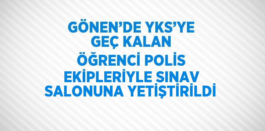 GÖNEN’DE YKS’YE GEÇ KALAN ÖĞRENCİ POLİS EKİPLERİYLE SINAV SALONUNA YETİŞTİRİLDİ