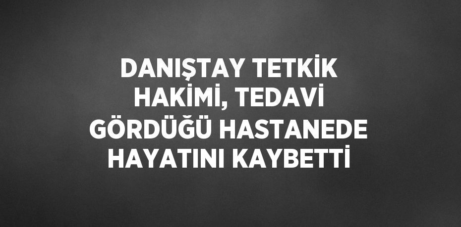 DANIŞTAY TETKİK HAKİMİ, TEDAVİ GÖRDÜĞÜ HASTANEDE HAYATINI KAYBETTİ