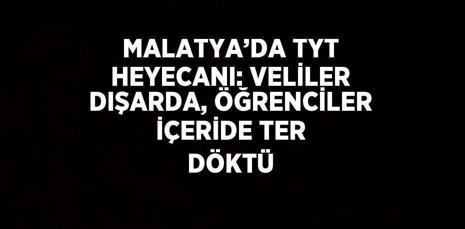 MALATYA’DA TYT HEYECANI: VELİLER DIŞARDA, ÖĞRENCİLER İÇERİDE TER DÖKTÜ