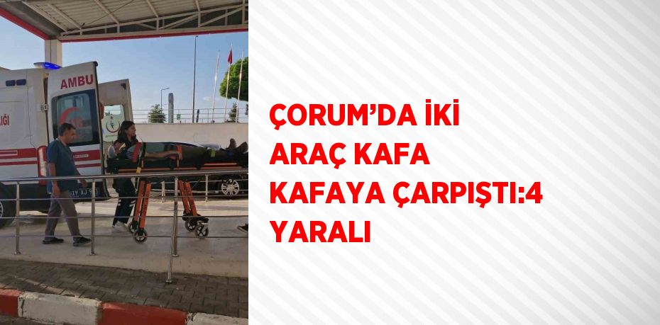 ÇORUM’DA İKİ ARAÇ KAFA KAFAYA ÇARPIŞTI:4 YARALI