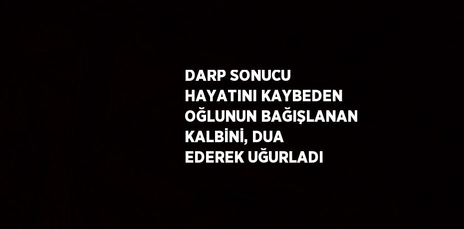 DARP SONUCU HAYATINI KAYBEDEN OĞLUNUN BAĞIŞLANAN KALBİNİ, DUA EDEREK UĞURLADI