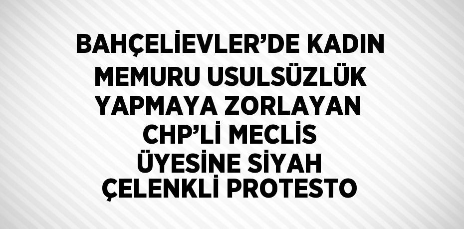 BAHÇELİEVLER’DE KADIN MEMURU USULSÜZLÜK YAPMAYA ZORLAYAN CHP’Lİ MECLİS ÜYESİNE SİYAH ÇELENKLİ PROTESTO