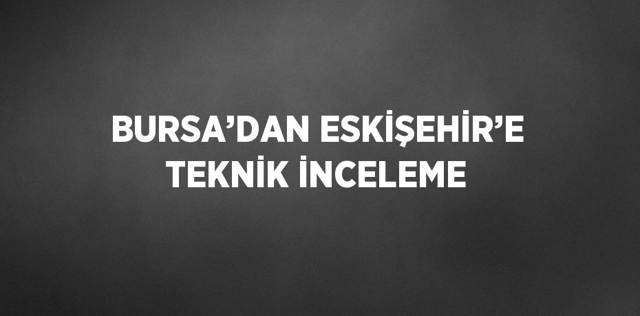 BURSA’DAN ESKİŞEHİR’E TEKNİK İNCELEME