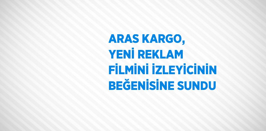 ARAS KARGO, YENİ REKLAM FİLMİNİ İZLEYİCİNİN BEĞENİSİNE SUNDU