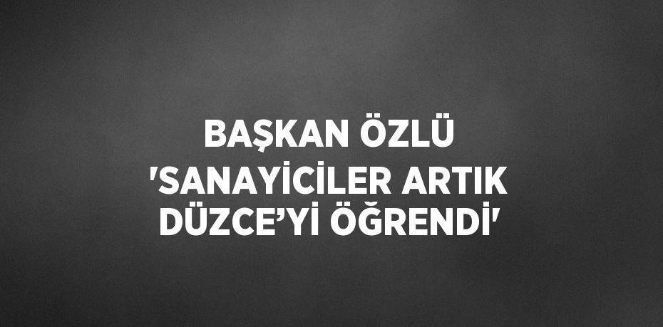 BAŞKAN ÖZLÜ 'SANAYİCİLER ARTIK DÜZCE’Yİ ÖĞRENDİ'