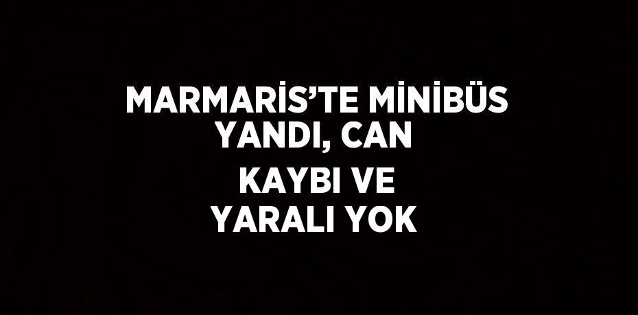 MARMARİS’TE MİNİBÜS YANDI, CAN KAYBI VE YARALI YOK