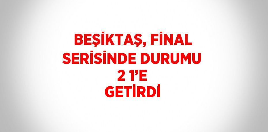 BEŞİKTAŞ, FİNAL SERİSİNDE DURUMU 2 1’E GETİRDİ