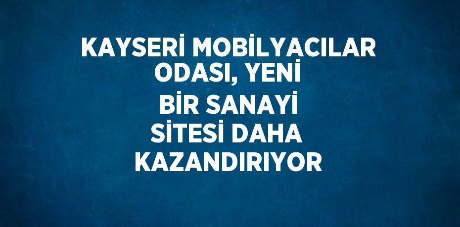 KAYSERİ MOBİLYACILAR ODASI, YENİ BİR SANAYİ SİTESİ DAHA KAZANDIRIYOR