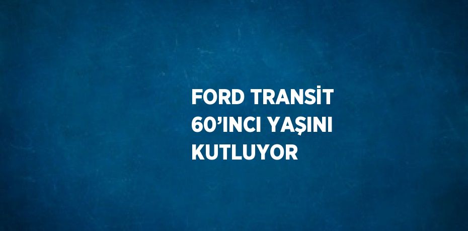 FORD TRANSİT 60’INCI YAŞINI KUTLUYOR
