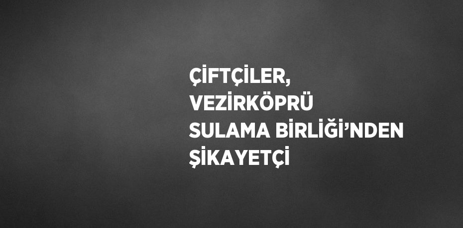 ÇİFTÇİLER, VEZİRKÖPRÜ SULAMA BİRLİĞİ’NDEN ŞİKAYETÇİ