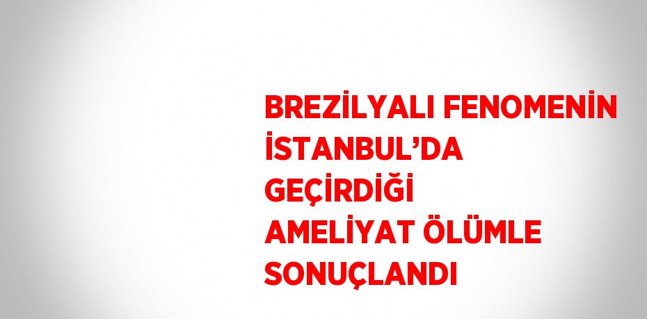 BREZİLYALI FENOMENİN İSTANBUL’DA GEÇİRDİĞİ AMELİYAT ÖLÜMLE SONUÇLANDI