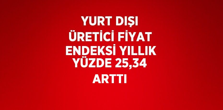 YURT DIŞI ÜRETİCİ FİYAT ENDEKSİ YILLIK YÜZDE 25,34 ARTTI