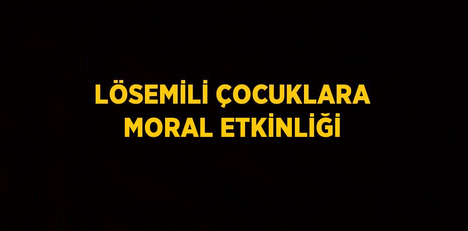 LÖSEMİLİ ÇOCUKLARA MORAL ETKİNLİĞİ