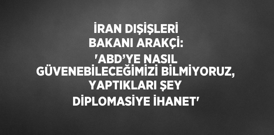 İRAN DIŞİŞLERİ BAKANI ARAKÇİ: 'ABD’YE NASIL GÜVENEBİLECEĞİMİZİ BİLMİYORUZ, YAPTIKLARI ŞEY DİPLOMASİYE İHANET'