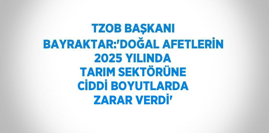 TZOB BAŞKANI BAYRAKTAR:'DOĞAL AFETLERİN 2025 YILINDA TARIM SEKTÖRÜNE CİDDİ BOYUTLARDA ZARAR VERDİ'