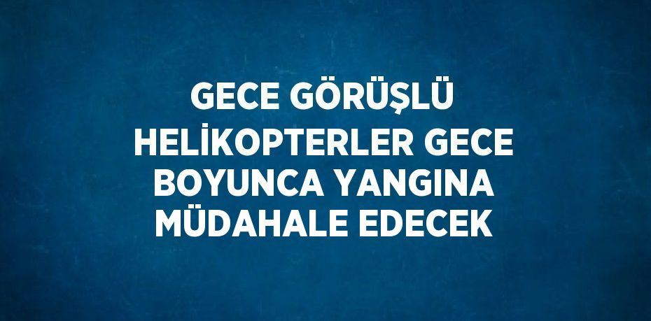 GECE GÖRÜŞLÜ HELİKOPTERLER GECE BOYUNCA YANGINA MÜDAHALE EDECEK