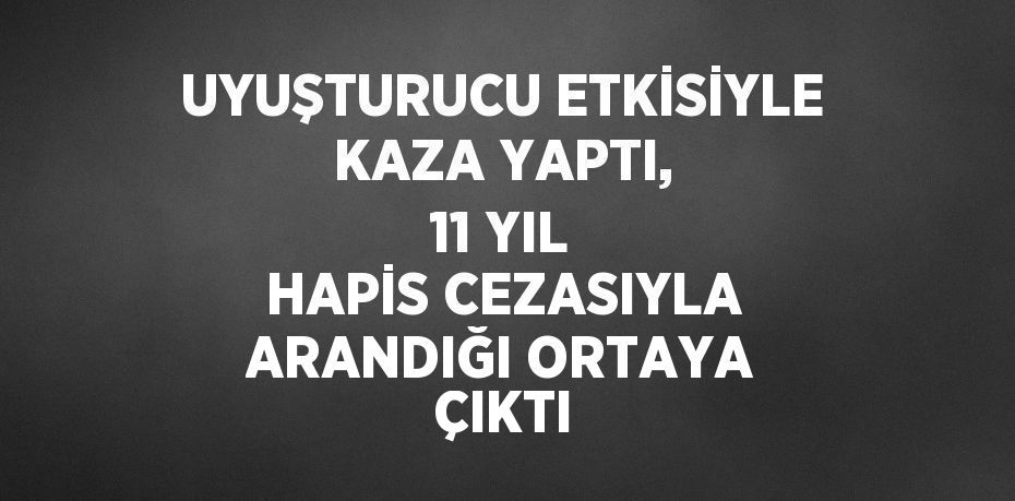 UYUŞTURUCU ETKİSİYLE KAZA YAPTI, 11 YIL HAPİS CEZASIYLA ARANDIĞI ORTAYA ÇIKTI