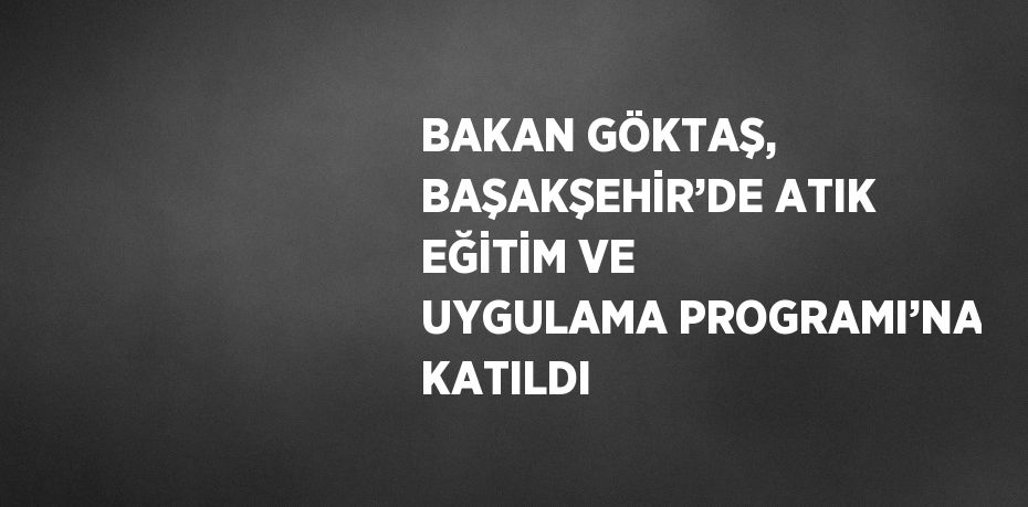 BAKAN GÖKTAŞ, BAŞAKŞEHİR’DE ATIK EĞİTİM VE UYGULAMA PROGRAMI’NA KATILDI