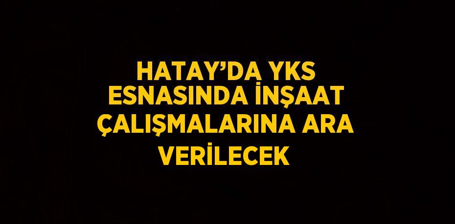 HATAY’DA YKS ESNASINDA İNŞAAT ÇALIŞMALARINA ARA VERİLECEK