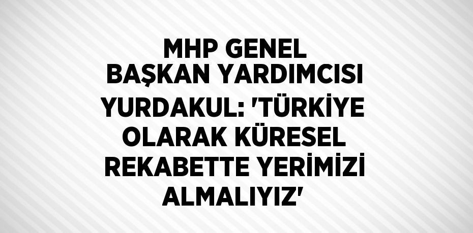 MHP GENEL BAŞKAN YARDIMCISI YURDAKUL: 'TÜRKİYE OLARAK KÜRESEL REKABETTE YERİMİZİ ALMALIYIZ'