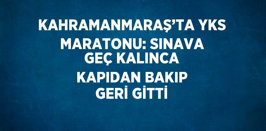 KAHRAMANMARAŞ’TA YKS MARATONU: SINAVA GEÇ KALINCA KAPIDAN BAKIP GERİ GİTTİ