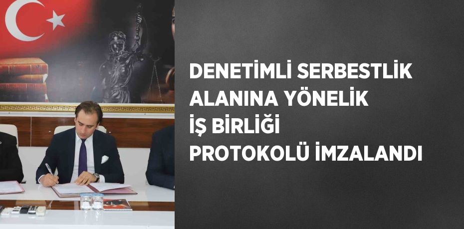DENETİMLİ SERBESTLİK ALANINA YÖNELİK İŞ BİRLİĞİ PROTOKOLÜ İMZALANDI