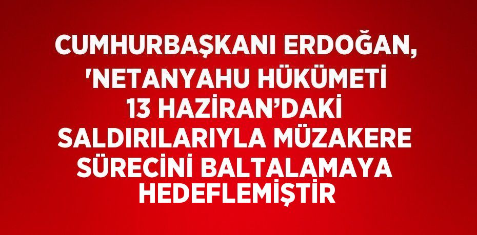 CUMHURBAŞKANI ERDOĞAN, 'NETANYAHU HÜKÜMETİ 13 HAZİRAN’DAKİ SALDIRILARIYLA MÜZAKERE SÜRECİNİ BALTALAMAYA HEDEFLEMİŞTİR