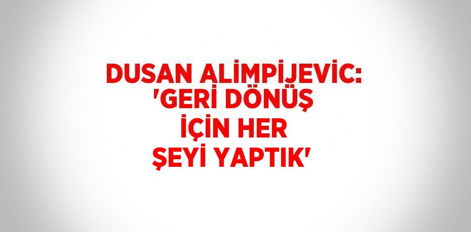 DUSAN ALİMPİJEVİC: 'GERİ DÖNÜŞ İÇİN HER ŞEYİ YAPTIK'