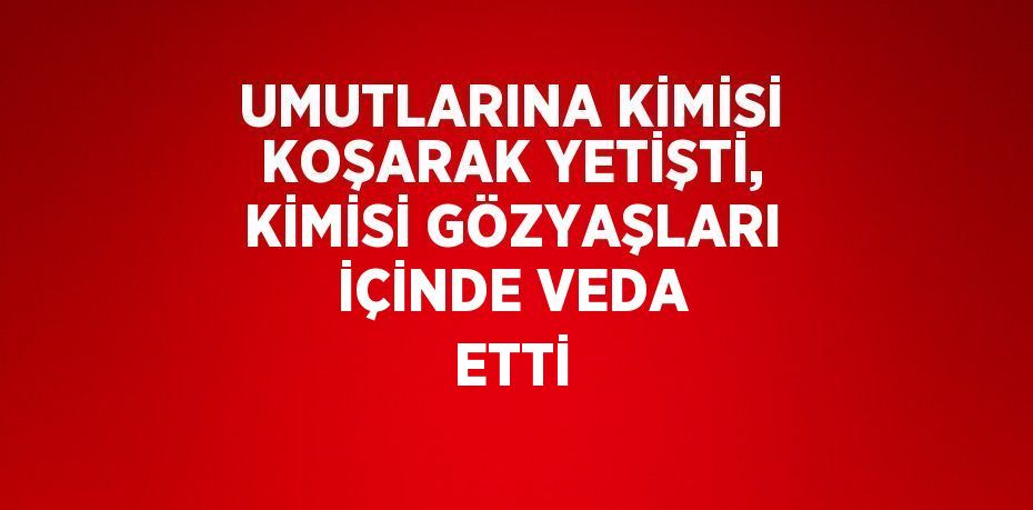 UMUTLARINA KİMİSİ KOŞARAK YETİŞTİ, KİMİSİ GÖZYAŞLARI İÇİNDE VEDA ETTİ