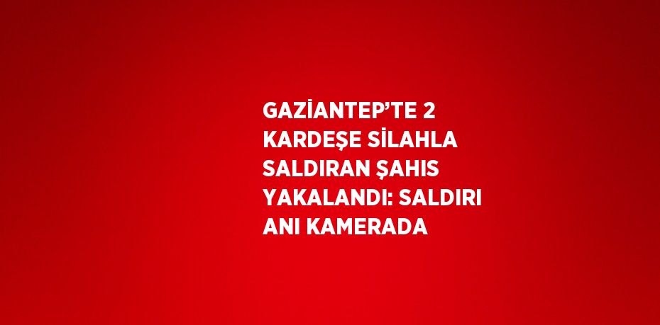 GAZİANTEP’TE 2 KARDEŞE SİLAHLA SALDIRAN ŞAHIS YAKALANDI: SALDIRI ANI KAMERADA