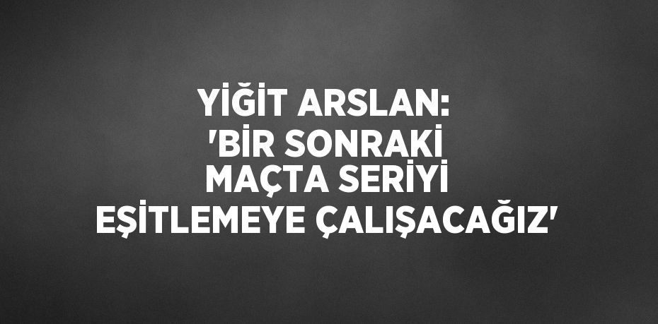 YİĞİT ARSLAN: 'BİR SONRAKİ MAÇTA SERİYİ EŞİTLEMEYE ÇALIŞACAĞIZ'