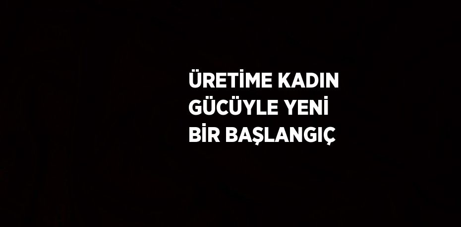 ÜRETİME KADIN GÜCÜYLE YENİ BİR BAŞLANGIÇ