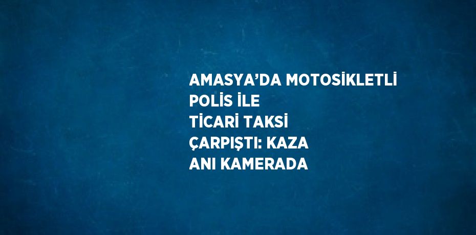 AMASYA’DA MOTOSİKLETLİ POLİS İLE TİCARİ TAKSİ ÇARPIŞTI: KAZA ANI KAMERADA