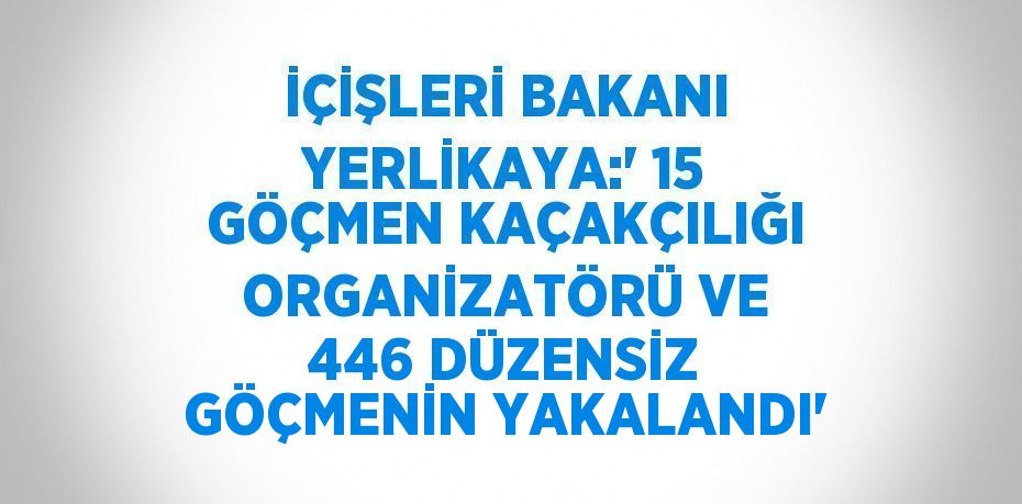 İÇİŞLERİ BAKANI YERLİKAYA:' 15 GÖÇMEN KAÇAKÇILIĞI ORGANİZATÖRÜ VE 446 DÜZENSİZ GÖÇMENİN YAKALANDI'