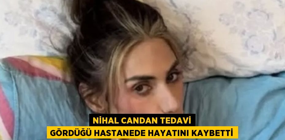 NİHAL CANDAN TEDAVİ GÖRDÜĞÜ HASTANEDE HAYATINI KAYBETTİ