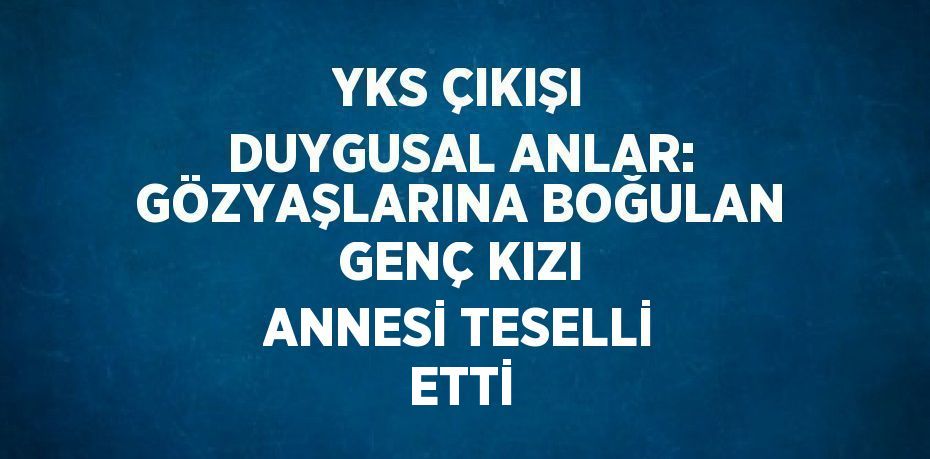YKS ÇIKIŞI DUYGUSAL ANLAR: GÖZYAŞLARINA BOĞULAN GENÇ KIZI ANNESİ TESELLİ ETTİ
