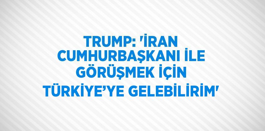 TRUMP: 'İRAN CUMHURBAŞKANI İLE GÖRÜŞMEK İÇİN TÜRKİYE’YE GELEBİLİRİM'