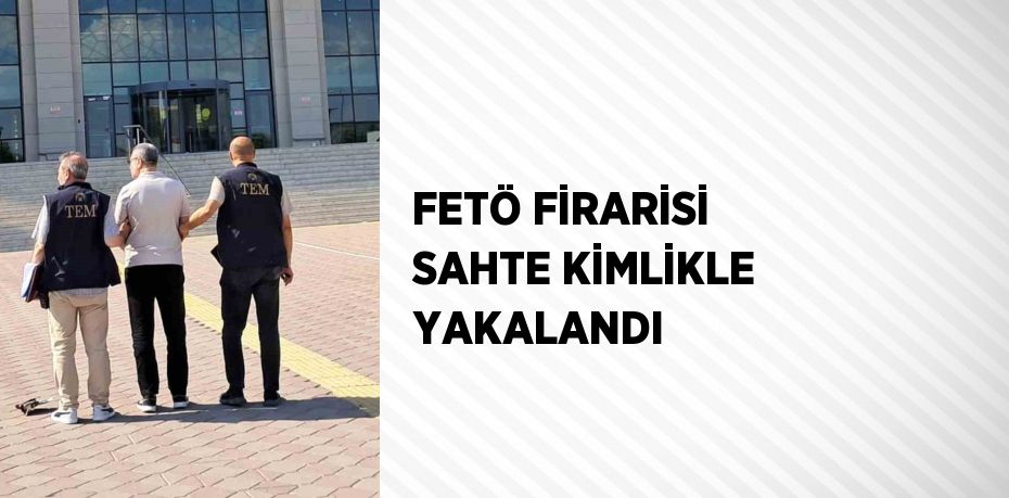 FETÖ FİRARİSİ SAHTE KİMLİKLE YAKALANDI