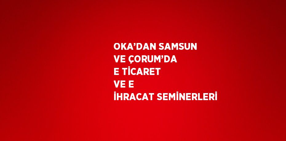 OKA’DAN SAMSUN VE ÇORUM’DA E TİCARET VE E İHRACAT SEMİNERLERİ