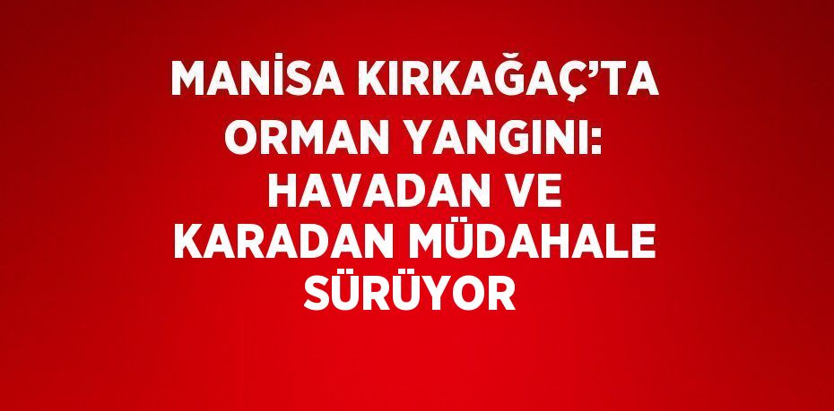 MANİSA KIRKAĞAÇ’TA ORMAN YANGINI: HAVADAN VE KARADAN MÜDAHALE SÜRÜYOR