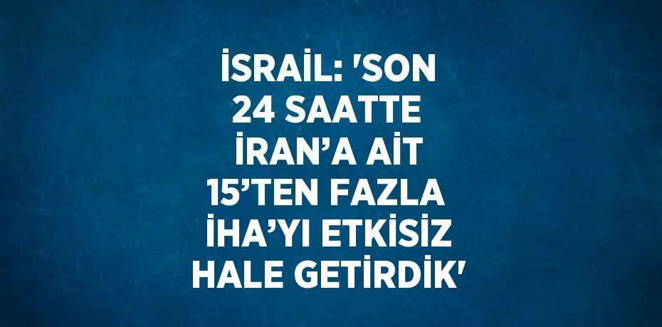 İSRAİL: 'SON 24 SAATTE İRAN’A AİT 15’TEN FAZLA İHA’YI ETKİSİZ HALE GETİRDİK'
