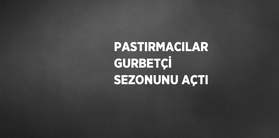 PASTIRMACILAR GURBETÇİ SEZONUNU AÇTI