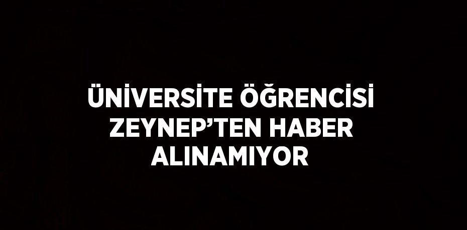 ÜNİVERSİTE ÖĞRENCİSİ ZEYNEP’TEN HABER ALINAMIYOR