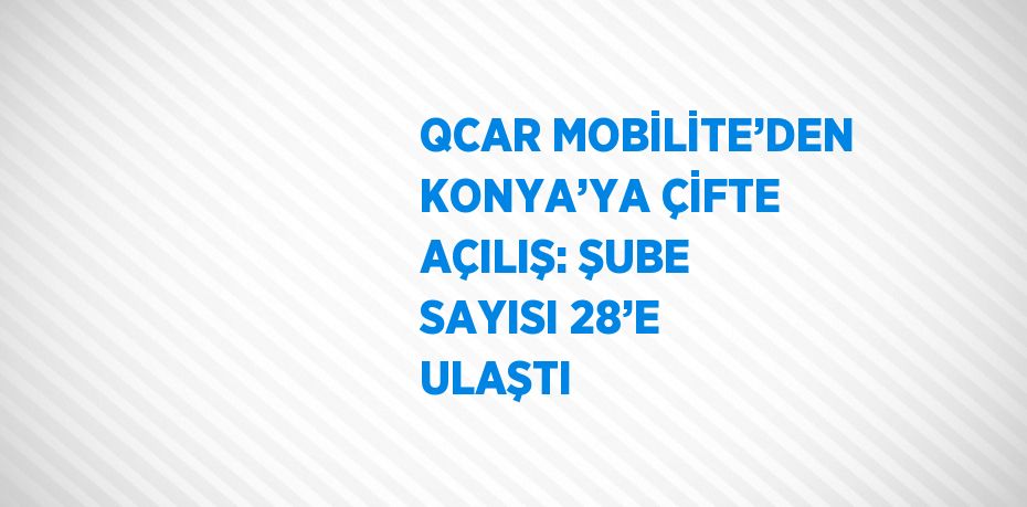 QCAR MOBİLİTE’DEN KONYA’YA ÇİFTE AÇILIŞ: ŞUBE SAYISI 28’E ULAŞTI
