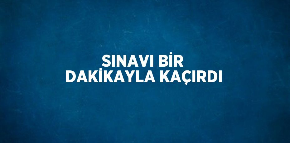 SINAVI BİR DAKİKAYLA KAÇIRDI