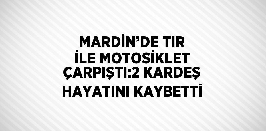 MARDİN’DE TIR İLE MOTOSİKLET ÇARPIŞTI:2 KARDEŞ HAYATINI KAYBETTİ