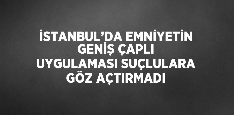 İSTANBUL’DA EMNİYETİN GENİŞ ÇAPLI UYGULAMASI SUÇLULARA GÖZ AÇTIRMADI