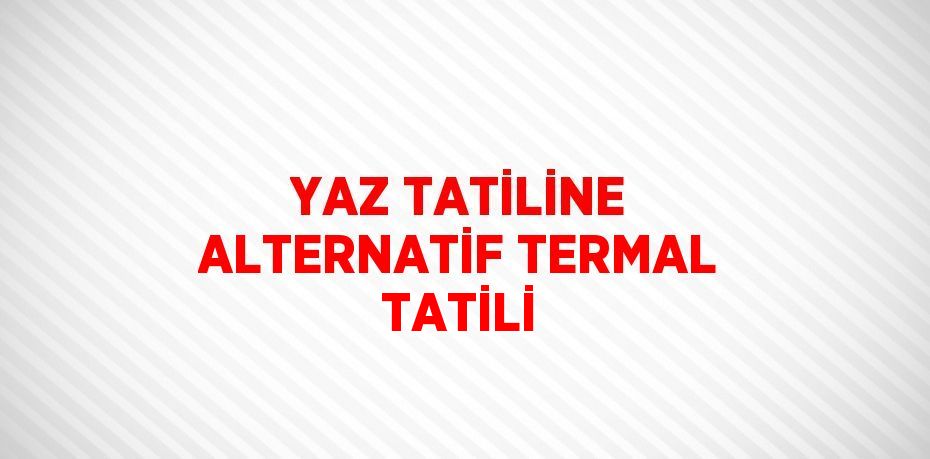 YAZ TATİLİNE ALTERNATİF TERMAL TATİLİ